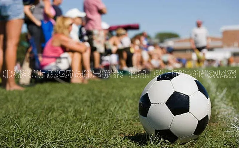 天富注册登录测速百度数据开放平台非洲注册足球运动员数量统计：探索非洲足球界的壮观风采