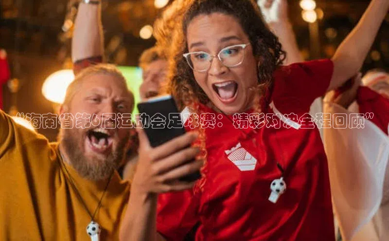 天富娱乐百度营销中心“海南省第6届运动会足球赛：精彩对决全程回顾”