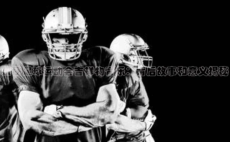 天富注册登录官网百度手机卫士探秘足球运动会吉祥物音乐：背后故事和意义揭秘