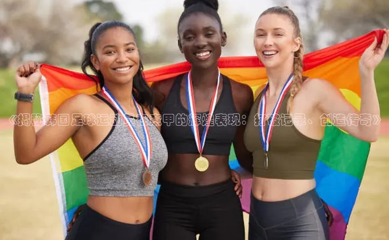 天富测速华扬联众《揭秘韩国足球运动员在意甲的辉煌表现：打破记录、创造传奇》