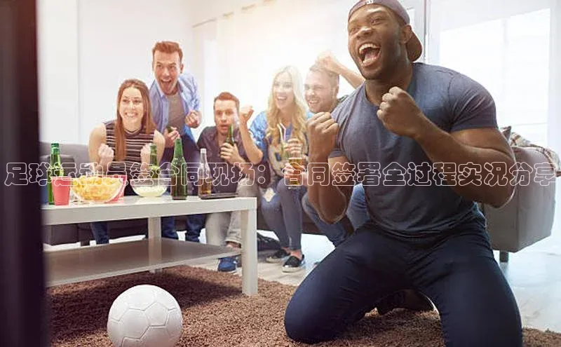 天富测速平台登陆入口百度智能云足球运动员签合同现场：合同签署全过程实况分享