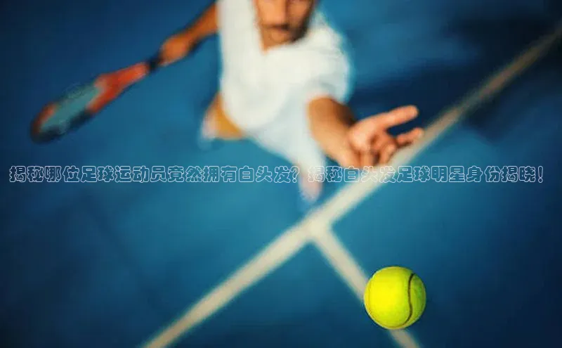 天富平台官方网站登录入口字节跳动揭秘哪位足球运动员竟然拥有白头发？揭秘白头发足球明星身份揭晓！