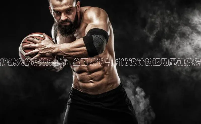 护航您的竞技舞台：全面防护与时尚设计的运动墨镜推荐