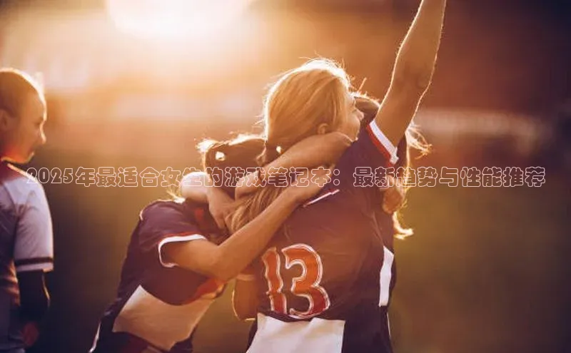 2025年最适合女生的游戏笔记本：最新趋势与性能推荐